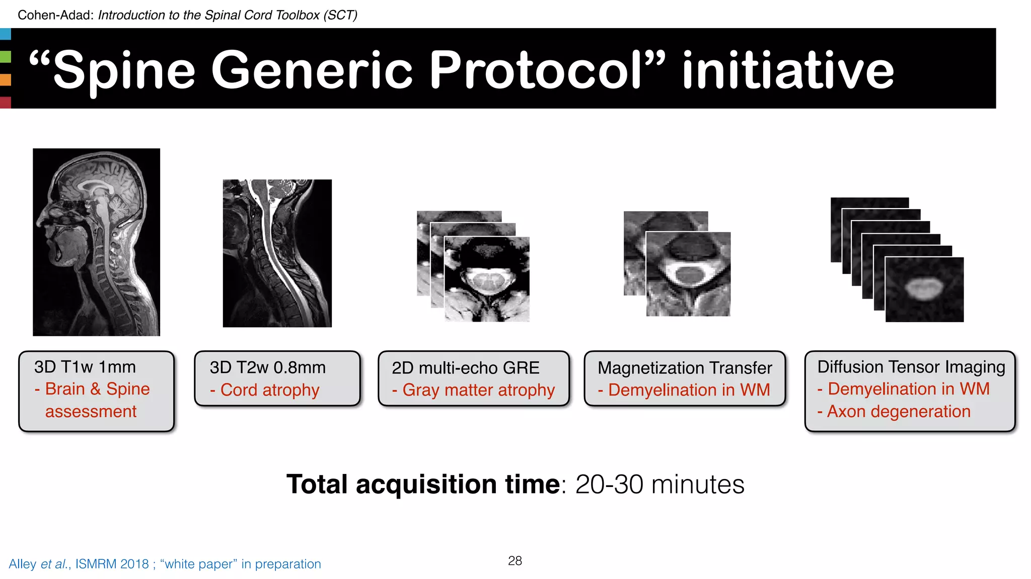 Cohen-Adad: Introduction to the Spinal Cord Toolbox (SCT)
“Spine Generic Protocol” initiative
28Alley et al., ISMRM 2018 ; “white paper” in preparation
Total acquisition time: 20-30 minutes
Diffusion Tensor Imaging
- Demyelination in WM
- Axon degeneration
Magnetization Transfer
- Demyelination in WM
2D multi-echo GRE
- Gray matter atrophy
3D T1w 1mm
- Brain & Spine
assessment
3D T2w 0.8mm
- Cord atrophy
 