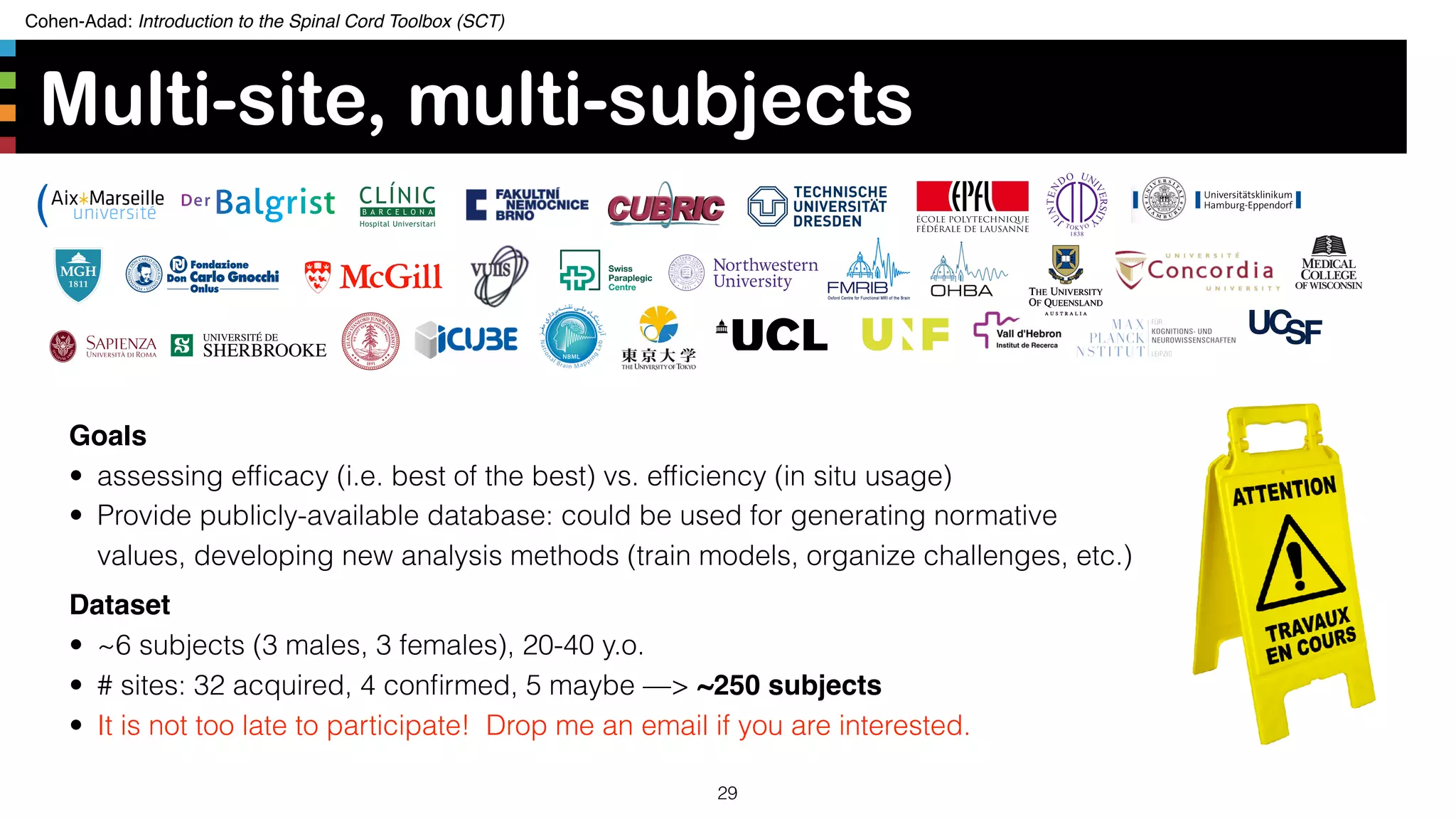 Cohen-Adad: Introduction to the Spinal Cord Toolbox (SCT)
Multi-site, multi-subjects
29
Goals
• assessing efﬁcacy (i.e. best of the best) vs. efﬁciency (in situ usage)
• Provide publicly-available database: could be used for generating normative
values, developing new analysis methods (train models, organize challenges, etc.)
Dataset
• ~6 subjects (3 males, 3 females), 20-40 y.o.
• # sites: 32 acquired, 4 conﬁrmed, 5 maybe —> ~250 subjects
• It is not too late to participate! Drop me an email if you are interested.
 