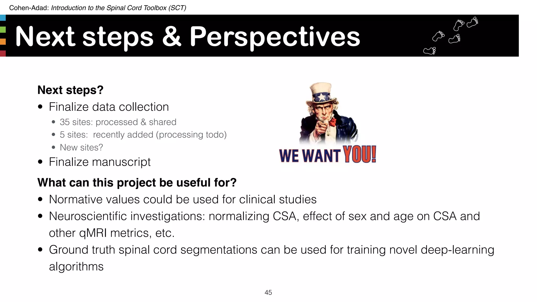 Cohen-Adad: Introduction to the Spinal Cord Toolbox (SCT)
Next steps & Perspectives
Next steps?
• Finalize data collection
• 35 sites: processed & shared
• 5 sites: recently added (processing todo)
• New sites?
• Finalize manuscript
What can this project be useful for?
• Normative values could be used for clinical studies
• Neuroscientiﬁc investigations: normalizing CSA, effect of sex and age on CSA and
other qMRI metrics, etc.
• Ground truth spinal cord segmentations can be used for training novel deep-learning
algorithms
45
 