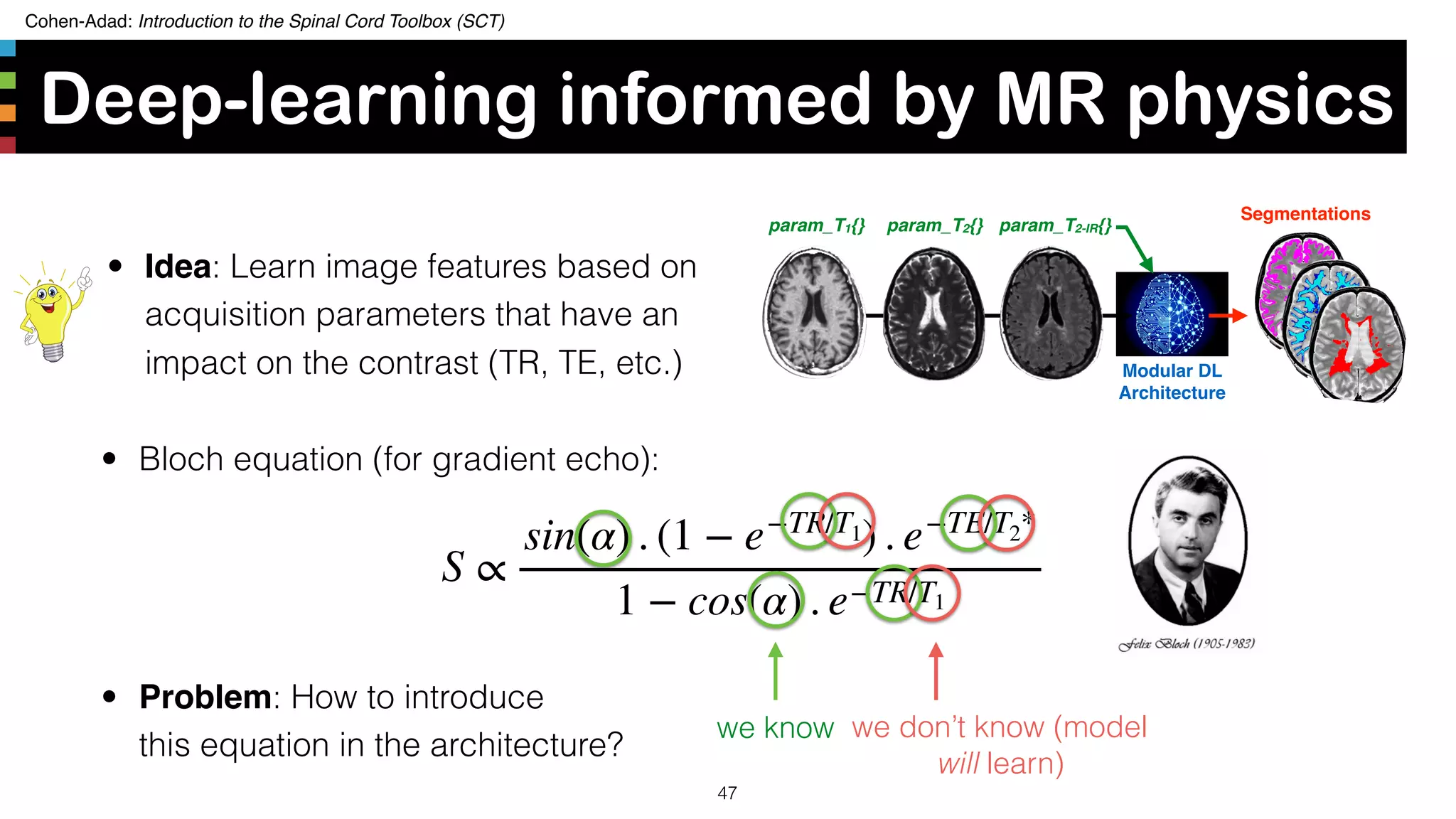 Cohen-Adad: Introduction to the Spinal Cord Toolbox (SCT)
S ∝
sin(α) . (1 − e−TR/T1) . e−TE/T2*
1 − cos(α) . e−TR/T1
• Bloch equation (for gradient echo):
Deep-learning informed by MR physics
47
we know we don’t know (model
will learn)
• Problem: How to introduce  
this equation in the architecture?
param_T1{} param_T2{} param_T2-IR{}
Segmentations
Modular DL
Architecture
• Idea: Learn image features based on
acquisition parameters that have an
impact on the contrast (TR, TE, etc.)
 