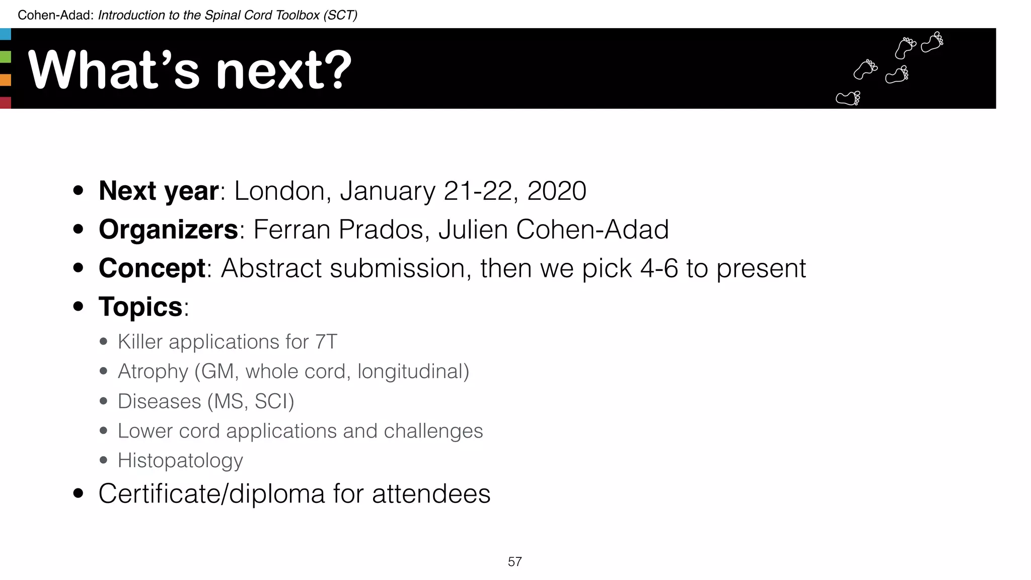 Cohen-Adad: Introduction to the Spinal Cord Toolbox (SCT)
What’s next?
• Next year: London, January 21-22, 2020
• Organizers: Ferran Prados, Julien Cohen-Adad
• Concept: Abstract submission, then we pick 4-6 to present
• Topics:
• Killer applications for 7T
• Atrophy (GM, whole cord, longitudinal)
• Diseases (MS, SCI)
• Lower cord applications and challenges
• Histopatology
• Certiﬁcate/diploma for attendees
57
 