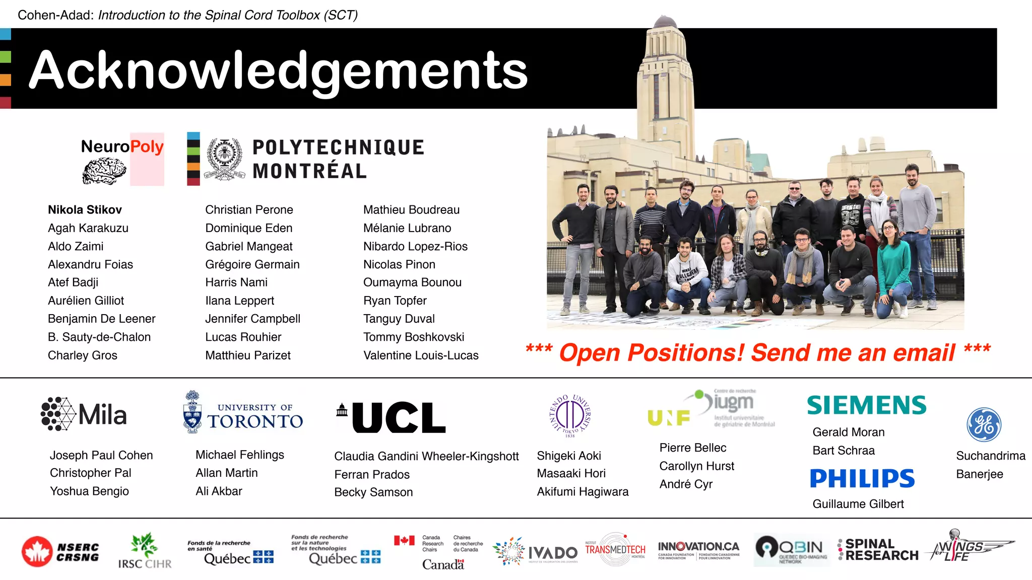 Cohen-Adad: Introduction to the Spinal Cord Toolbox (SCT)
Acknowledgements
59
*** Open Positions! Send me an email ***
Pierre Bellec
Carollyn Hurst
André Cyr
Michael Fehlings
Allan Martin
Ali Akbar
Claudia Gandini Wheeler-Kingshott
Ferran Prados
Becky Samson
Joseph Paul Cohen
Christopher Pal
Yoshua Bengio
Shigeki Aoki
Masaaki Hori
Akifumi Hagiwara
Gerald Moran
Bart Schraa
Guillaume Gilbert
Suchandrima
Banerjee
Nikola Stikov
Agah Karakuzu
Aldo Zaimi
Alexandru Foias
Atef Badji
Aurélien Gilliot
Benjamin De Leener
B. Sauty-de-Chalon
Charley Gros
Christian Perone
Dominique Eden
Gabriel Mangeat
Grégoire Germain
Harris Nami
Ilana Leppert
Jennifer Campbell
Lucas Rouhier
Matthieu Parizet
Mathieu Boudreau
Mélanie Lubrano
Nibardo Lopez-Rios
Nicolas Pinon
Oumayma Bounou
Ryan Topfer
Tanguy Duval
Tommy Boshkovski
Valentine Louis-Lucas
 