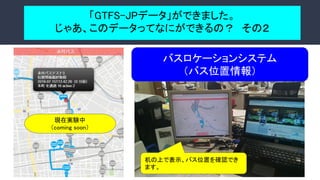 「GTFS-JPデータ」ができました。 
じゃあ、このデータってなにができるの？　その２ 
 
バスロケーションシステム 
（バス位置情報） 
現在実験中 
（coming soon） 
机の上で表示、バス位置を確認でき
ます。
 