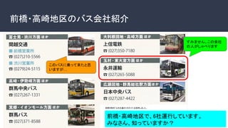 前橋・高崎地区のバス会社紹介 
前橋市制作「公共交通のり方ガイド」を使用しました。
このバスに乗って来たと思
いますが…
すみません、この会社
の人がしゃべります 
前橋・高崎地区で、6社運行しています。 
みなさん、知っていますか？ 
 