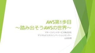 AWS第1歩目
～踏み出そうAWSの世界～
マネージメントサービス株式会社
デジタルビジネスイノベーションセンター
山本友樹
1
 