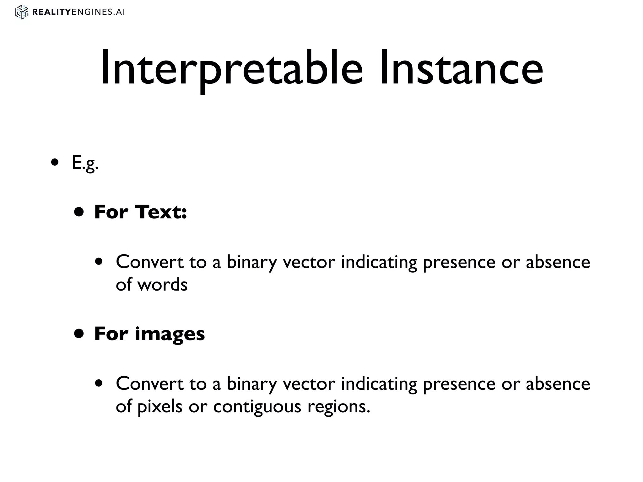 Interpretable Instance
• E.g.
• For Text:
• Convert to a binary vector indicating presence or absence
of words
• For images
• Convert to a binary vector indicating presence or absence
of pixels or contiguous regions.
 