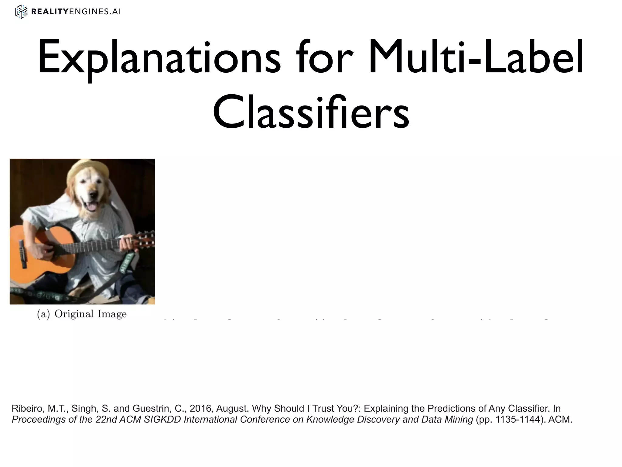 Ribeiro, M.T., Singh, S. and Guestrin, C., 2016, August. Why Should I Trust You?: Explaining the Predictions of Any Classifier. In
Proceedings of the 22nd ACM SIGKDD International Conference on Knowledge Discovery and Data Mining (pp. 1135-1144). ACM.
Explanations for Multi-Label
Classiﬁers
 