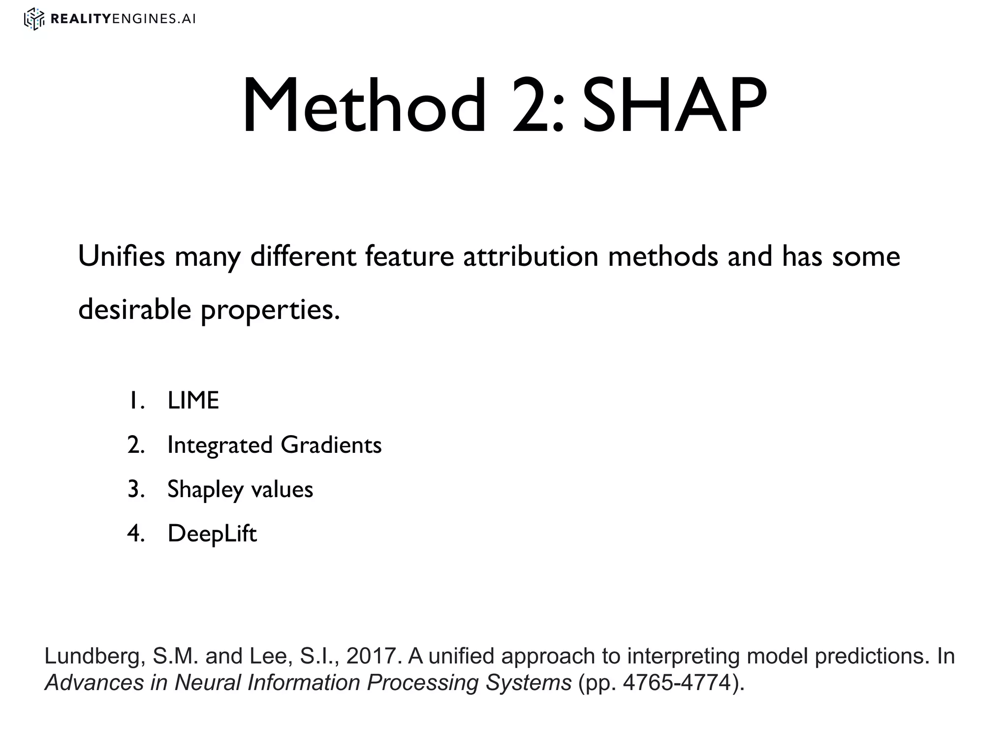 Method 2: SHAP
Uniﬁes many different feature attribution methods and has some
desirable properties.
1. LIME
2. Integrated Gradients
3. Shapley values
4. DeepLift
Lundberg, S.M. and Lee, S.I., 2017. A unified approach to interpreting model predictions. In
Advances in Neural Information Processing Systems (pp. 4765-4774).
 