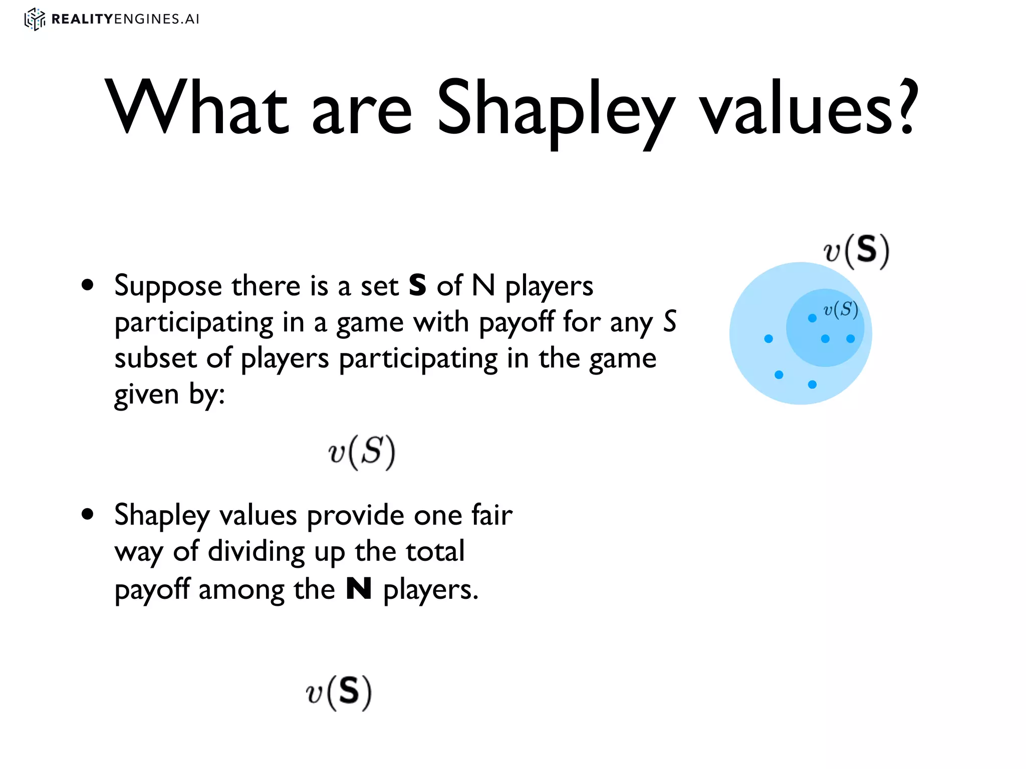 What are Shapley values?
• Suppose there is a set S of N players
participating in a game with payoff for any S
subset of players participating in the game
given by:
• Shapley values provide one fair
way of dividing up the total
payoff among the N players.
 