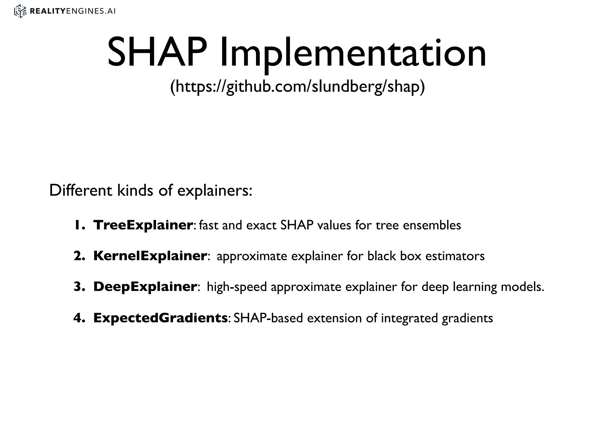 SHAP Implementation
(https://github.com/slundberg/shap)
Different kinds of explainers:
1. TreeExplainer: fast and exact SHAP values for tree ensembles
2. KernelExplainer: approximate explainer for black box estimators
3. DeepExplainer: high-speed approximate explainer for deep learning models.
4. ExpectedGradients: SHAP-based extension of integrated gradients
 