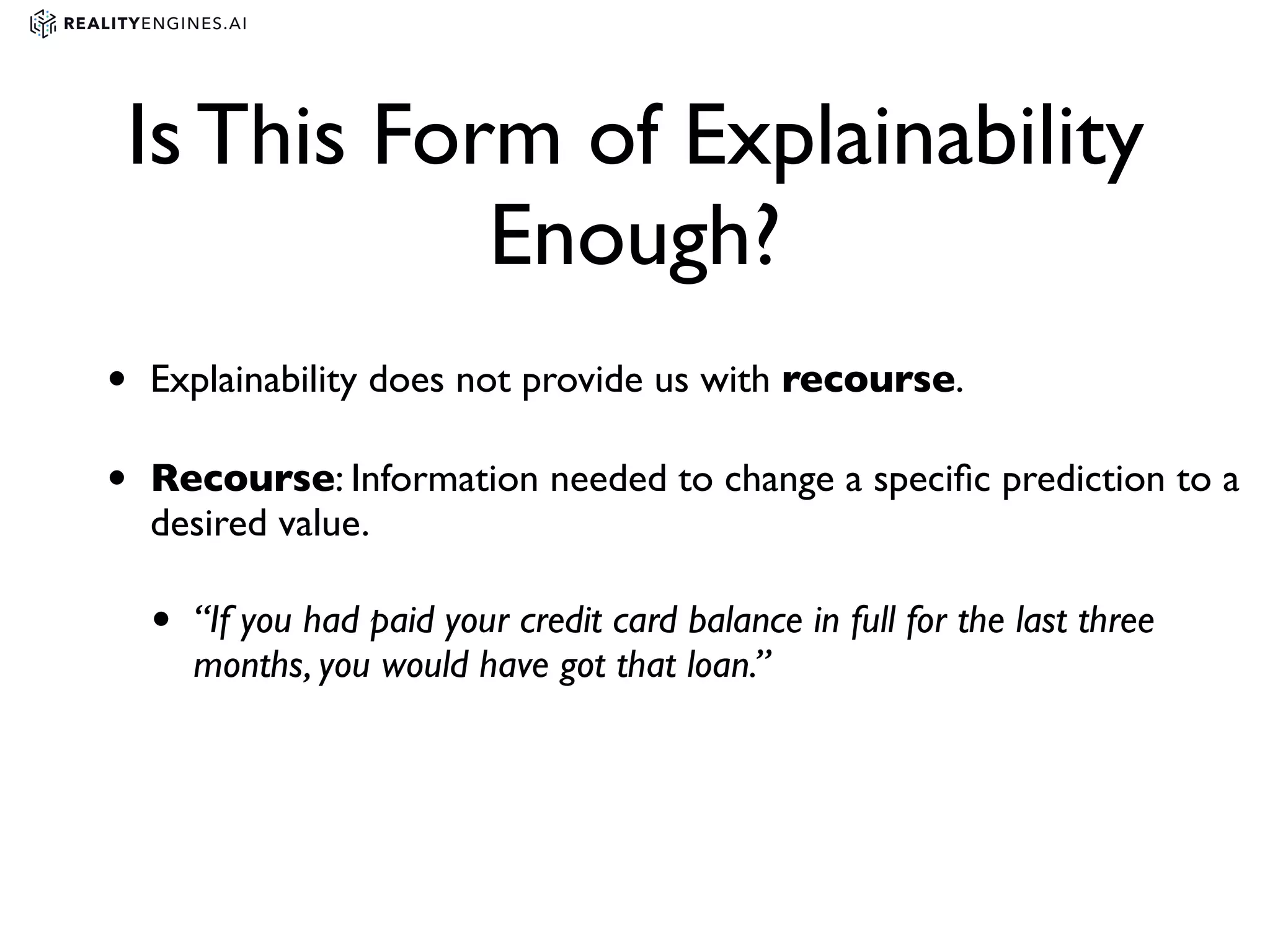 Is This Form of Explainability
Enough?
• Explainability does not provide us with recourse.
• Recourse: Information needed to change a speciﬁc prediction to a
desired value.
• “If you had paid your credit card balance in full for the last three
months, you would have got that loan.”
 