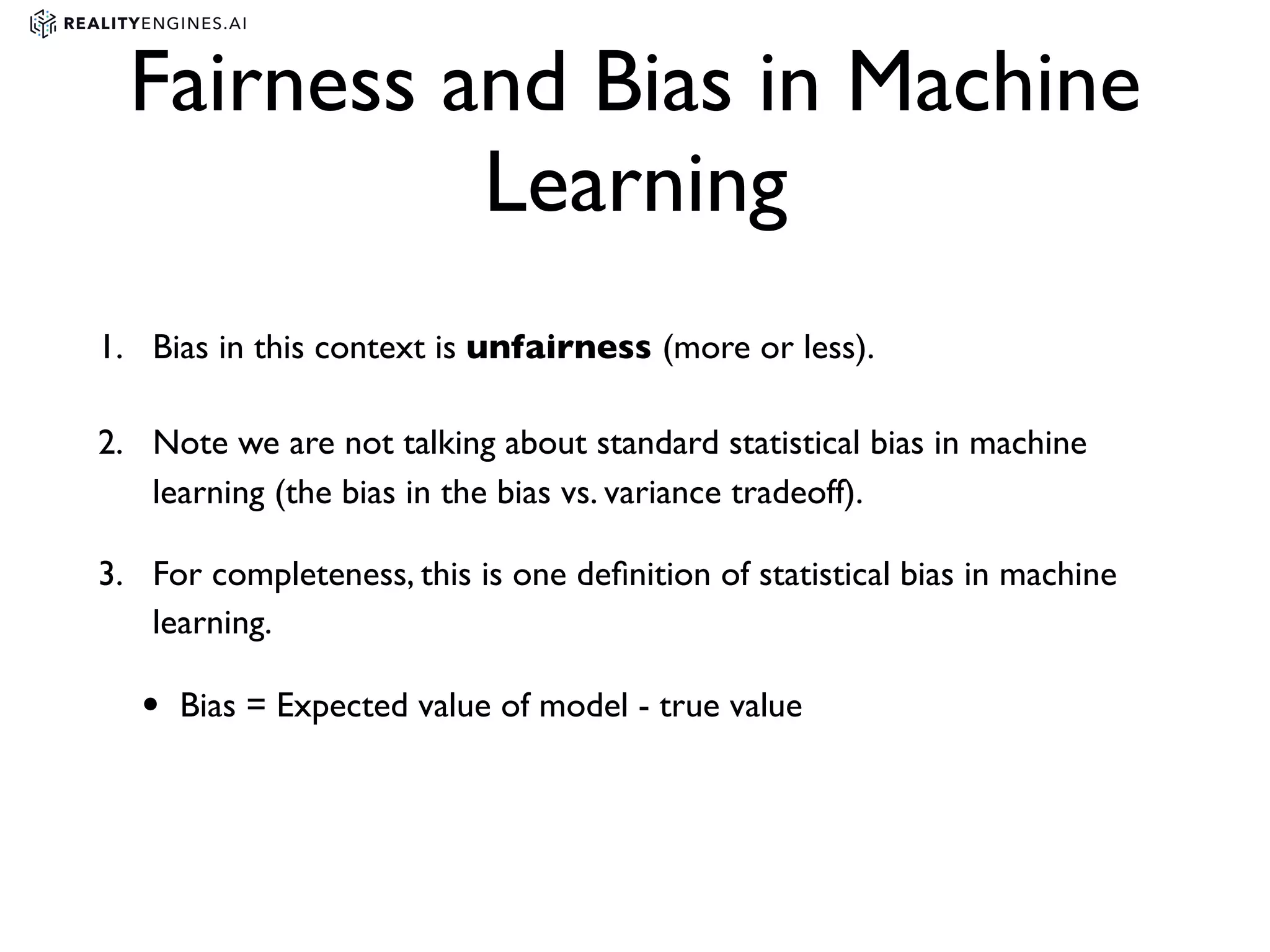 Fairness and Bias in Machine
Learning
1. Bias in this context is unfairness (more or less).
2. Note we are not talking about standard statistical bias in machine
learning (the bias in the bias vs. variance tradeoff).
3. For completeness, this is one deﬁnition of statistical bias in machine
learning.
• Bias = Expected value of model - true value
 