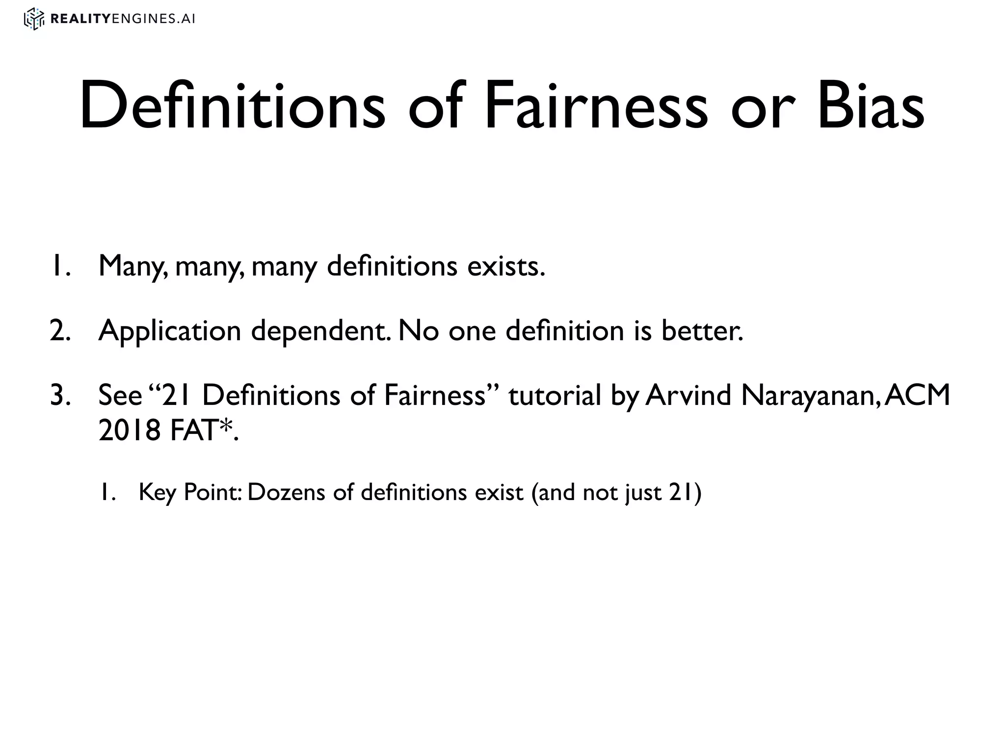 Deﬁnitions of Fairness or Bias
1. Many, many, many deﬁnitions exists.
2. Application dependent. No one deﬁnition is better.
3. See “21 Deﬁnitions of Fairness” tutorial by Arvind Narayanan,ACM
2018 FAT*.
1. Key Point: Dozens of deﬁnitions exist (and not just 21)
 