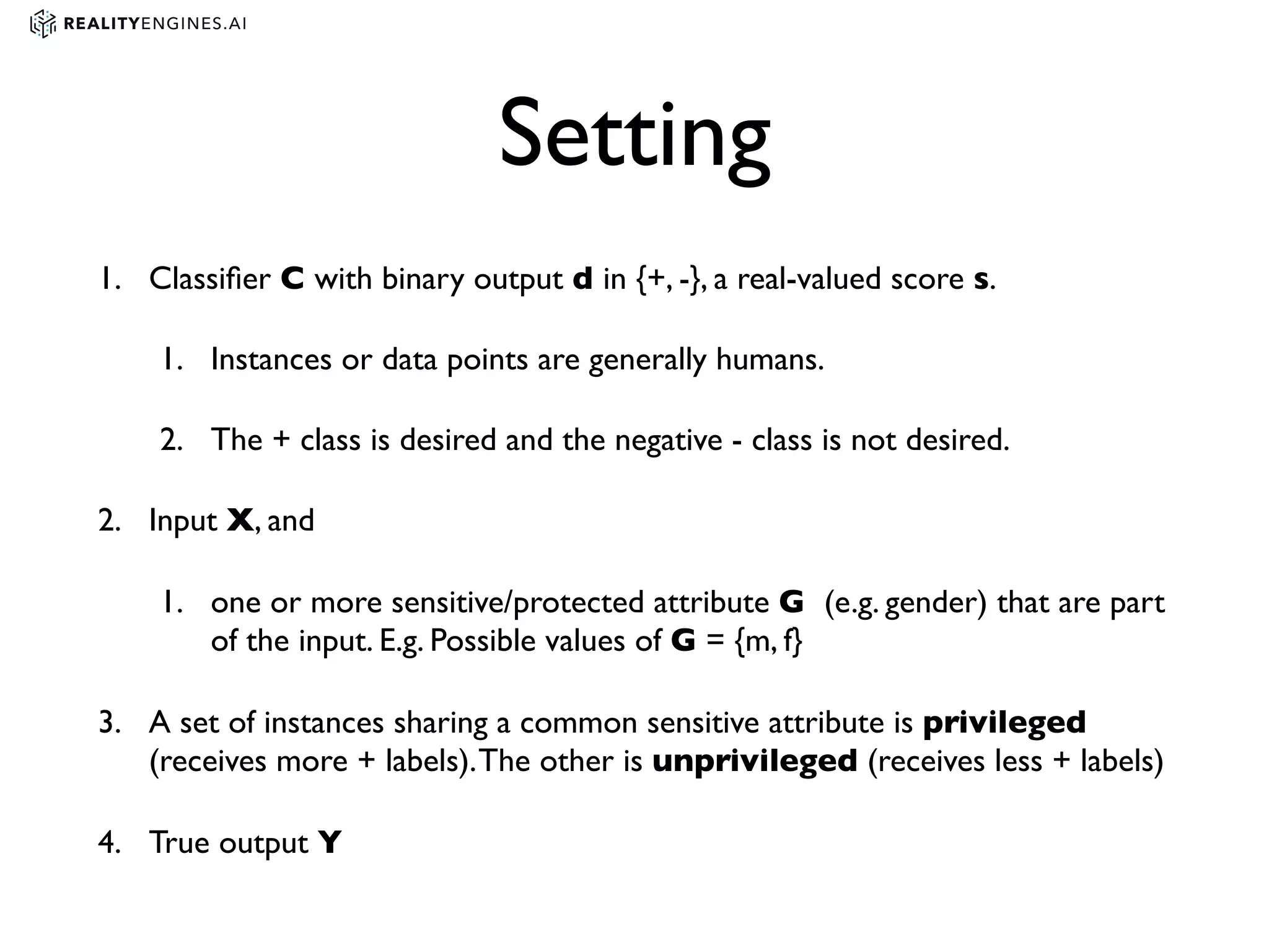 Setting
1. Classiﬁer C with binary output d in {+, -}, a real-valued score s.
1. Instances or data points are generally humans.
2. The + class is desired and the negative - class is not desired.
2. Input X, and
1. one or more sensitive/protected attribute G (e.g. gender) that are part
of the input. E.g. Possible values of G = {m, f}
3. A set of instances sharing a common sensitive attribute is privileged
(receives more + labels).The other is unprivileged (receives less + labels)
4. True output Y
 