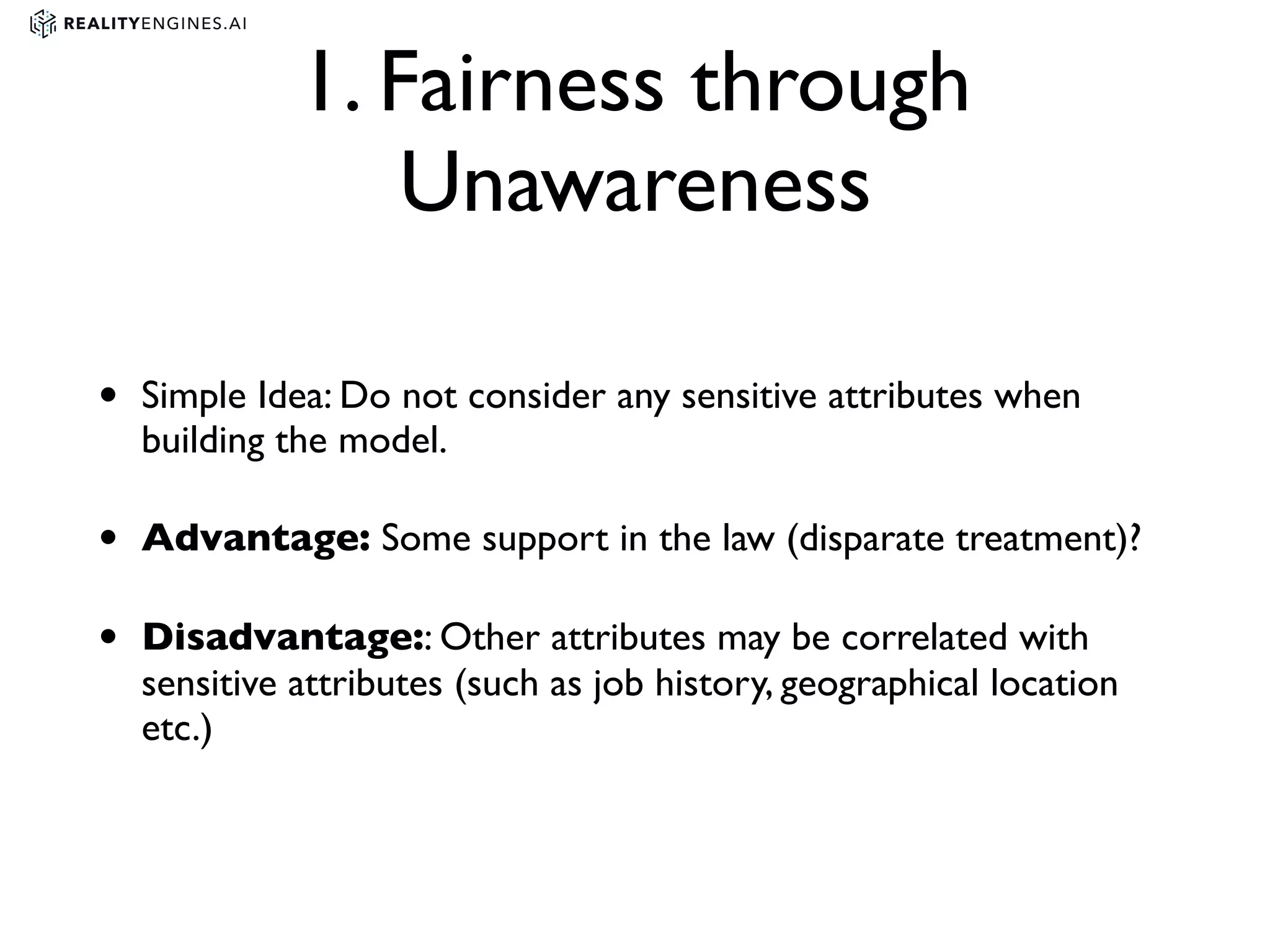 1. Fairness through
Unawareness
• Simple Idea: Do not consider any sensitive attributes when
building the model.
• Advantage: Some support in the law (disparate treatment)?
• Disadvantage:: Other attributes may be correlated with
sensitive attributes (such as job history, geographical location
etc.)
 