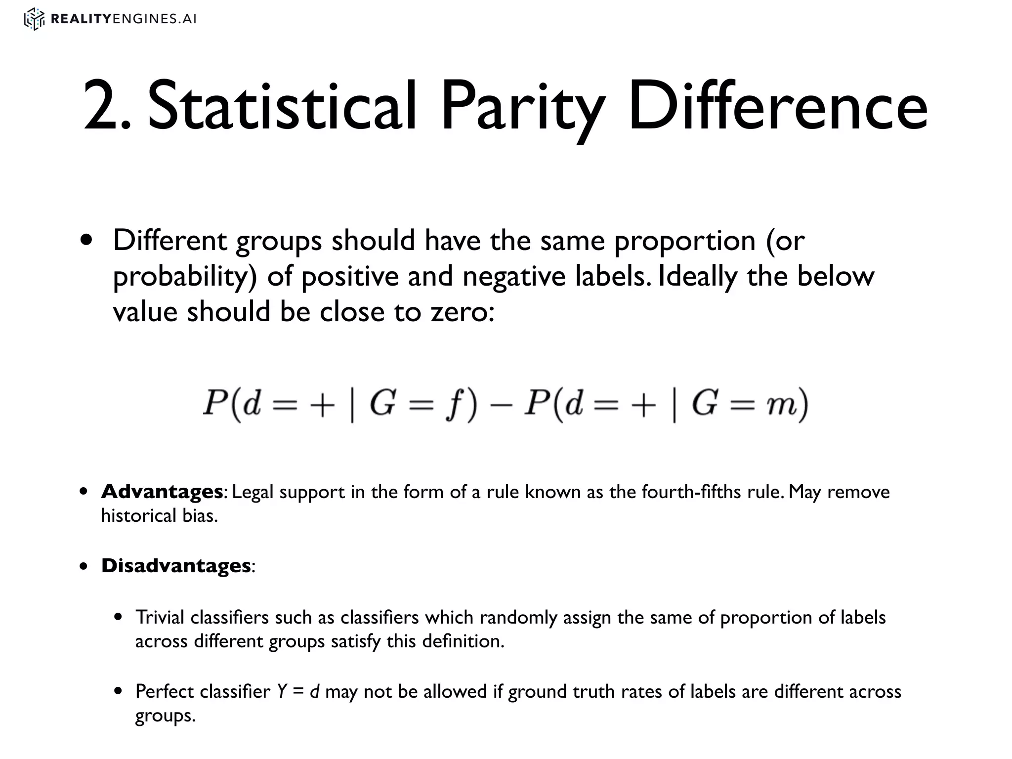 2. Statistical Parity Difference
• Different groups should have the same proportion (or
probability) of positive and negative labels. Ideally the below
value should be close to zero:
• Advantages: Legal support in the form of a rule known as the fourth-ﬁfths rule. May remove
historical bias.
• Disadvantages:
• Trivial classiﬁers such as classiﬁers which randomly assign the same of proportion of labels
across different groups satisfy this deﬁnition.
• Perfect classiﬁer Y = d may not be allowed if ground truth rates of labels are different across
groups.
 