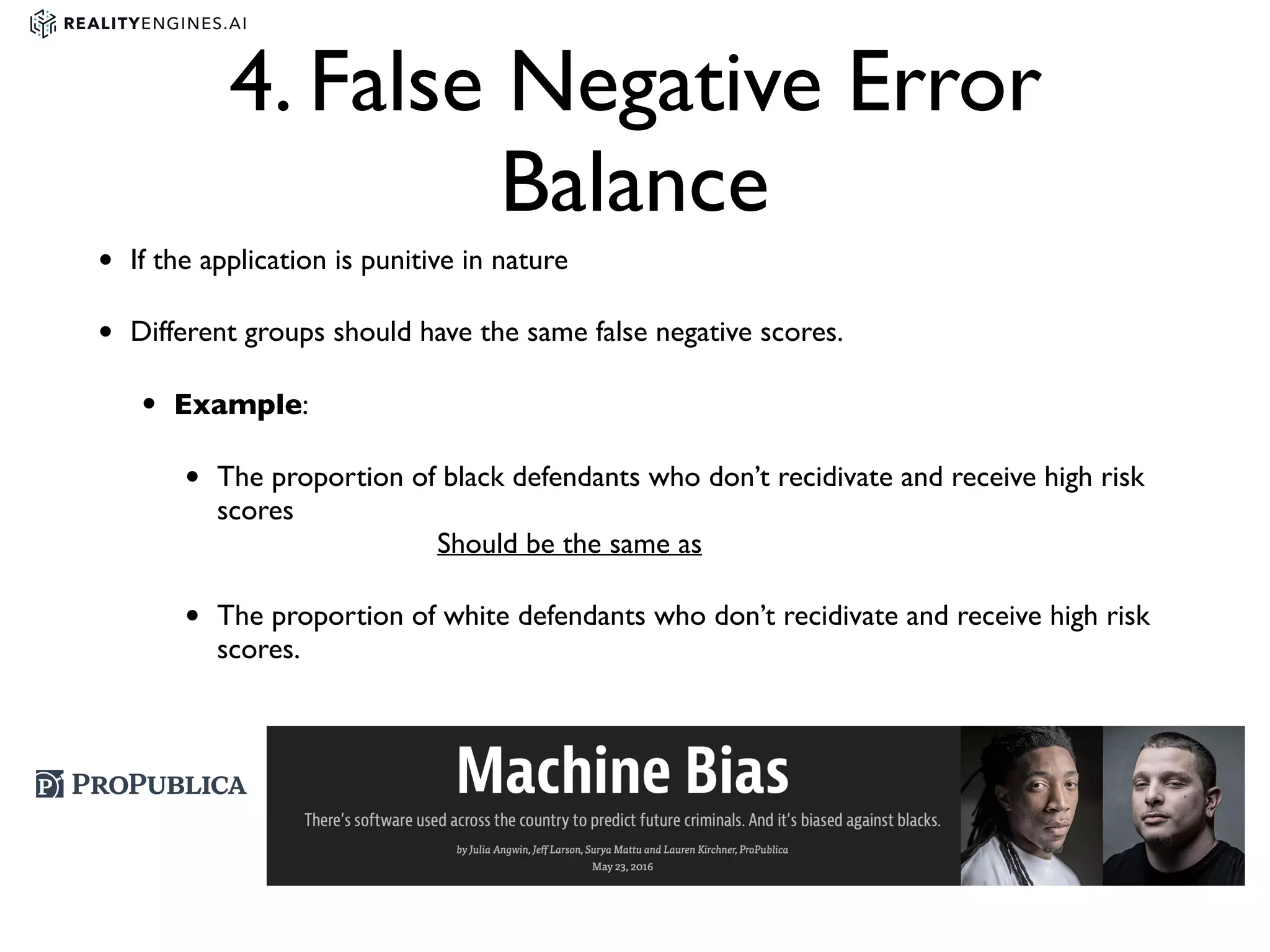 4. False Negative Error
Balance
• If the application is punitive in nature
• Different groups should have the same false negative scores.
• Example:
• The proportion of black defendants who don’t recidivate and receive high risk
scores 
Should be the same as
• The proportion of white defendants who don’t recidivate and receive high risk
scores.
 