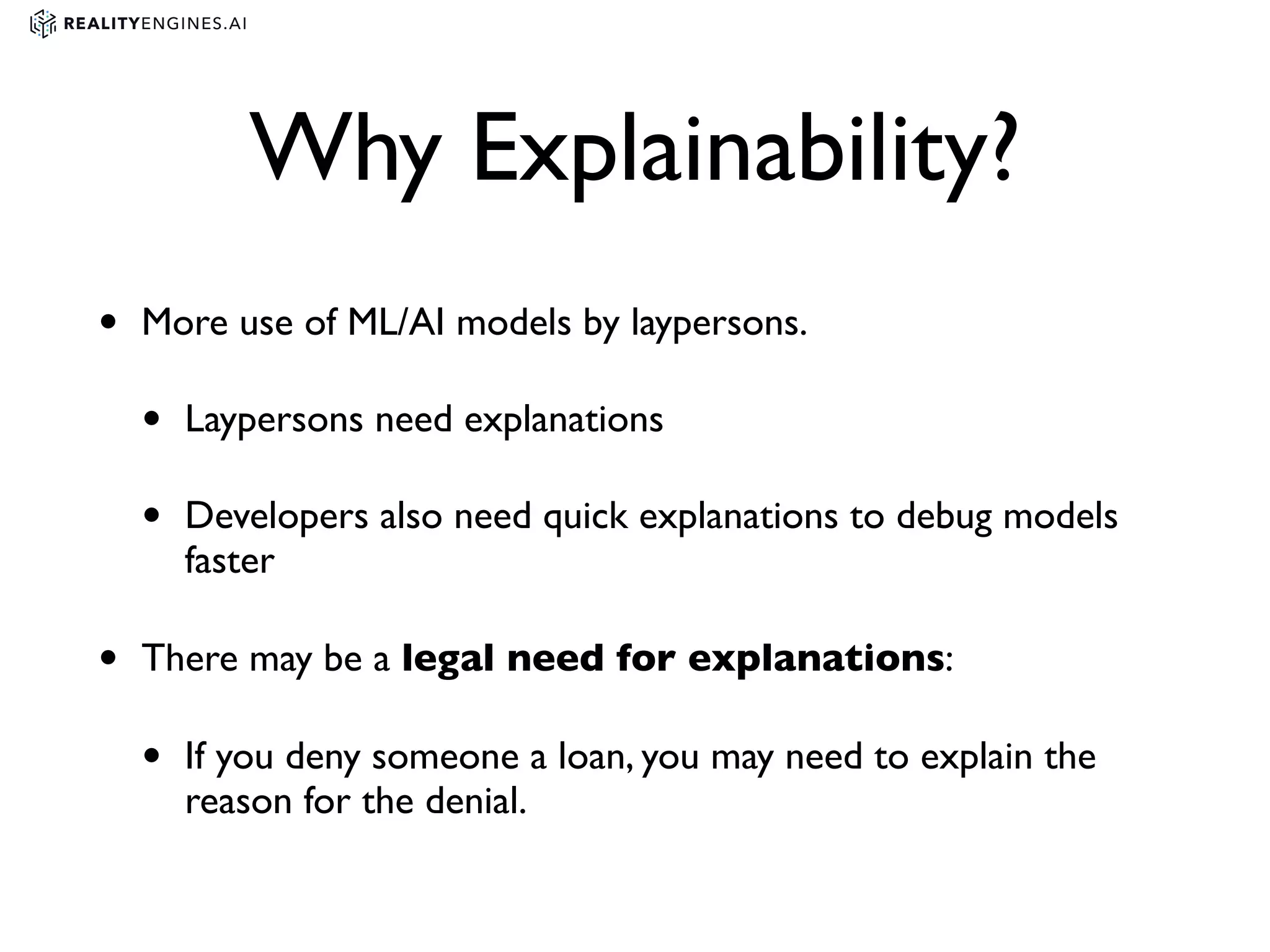 Why Explainability?
• More use of ML/AI models by laypersons.
• Laypersons need explanations
• Developers also need quick explanations to debug models
faster
• There may be a legal need for explanations:
• If you deny someone a loan, you may need to explain the
reason for the denial.
 