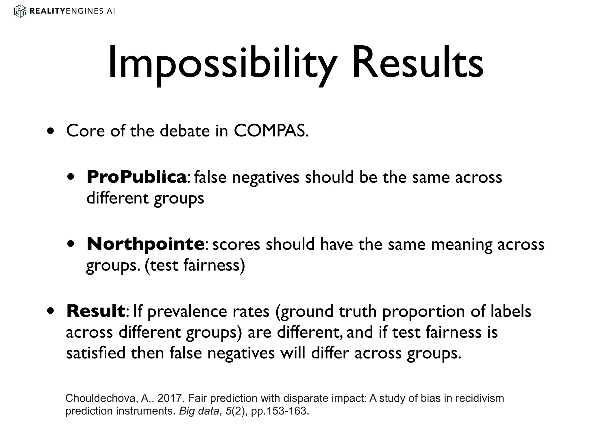 Impossibility Results
• Core of the debate in COMPAS.
• ProPublica: false negatives should be the same across
different groups
• Northpointe: scores should have the same meaning across
groups. (test fairness)
• Result: If prevalence rates (ground truth proportion of labels
across different groups) are different, and if test fairness is
satisﬁed then false negatives will differ across groups.
Chouldechova, A., 2017. Fair prediction with disparate impact: A study of bias in recidivism
prediction instruments. Big data, 5(2), pp.153-163.
 