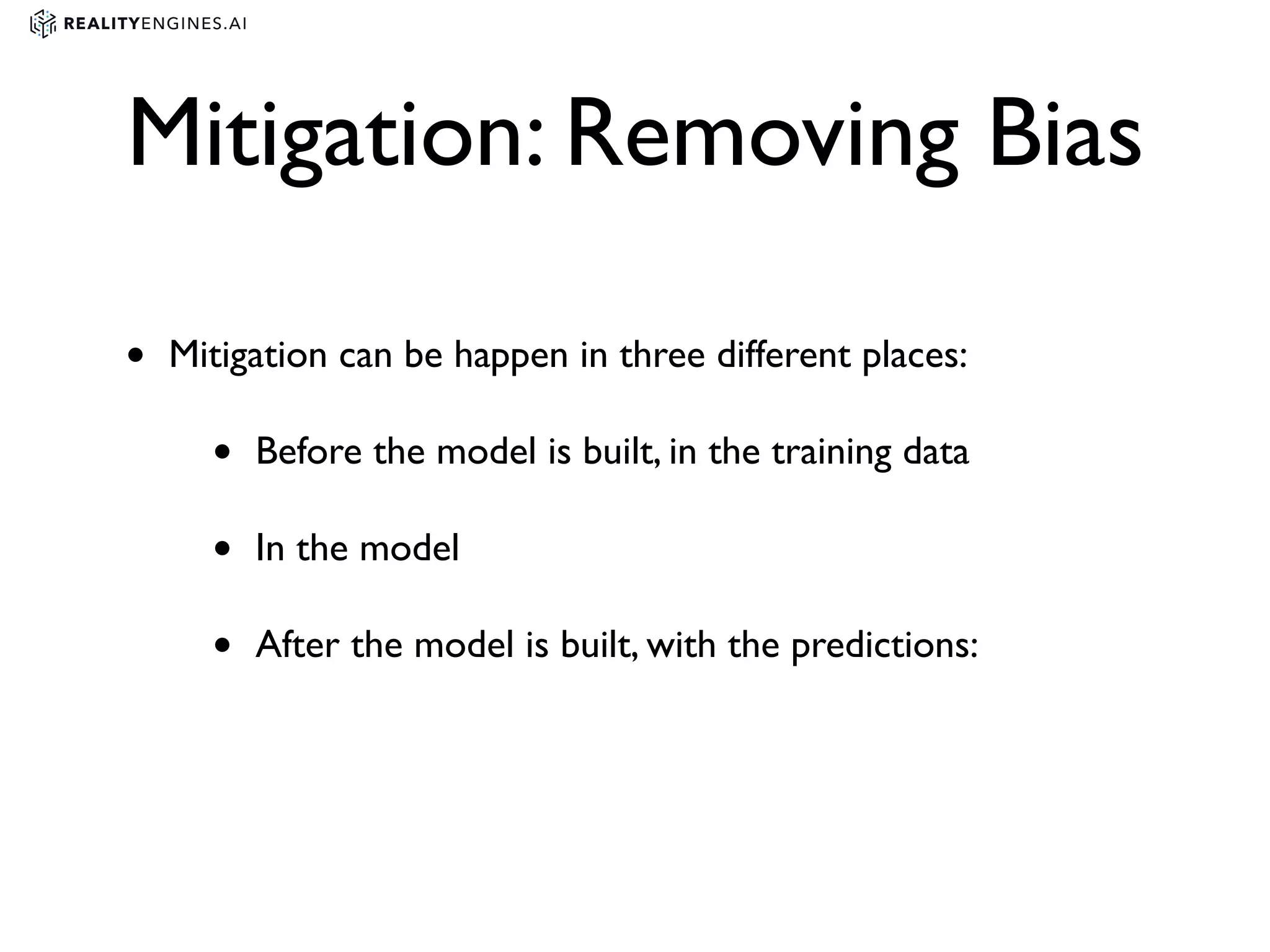 Mitigation: Removing Bias
• Mitigation can be happen in three different places:
• Before the model is built, in the training data
• In the model
• After the model is built, with the predictions:
 