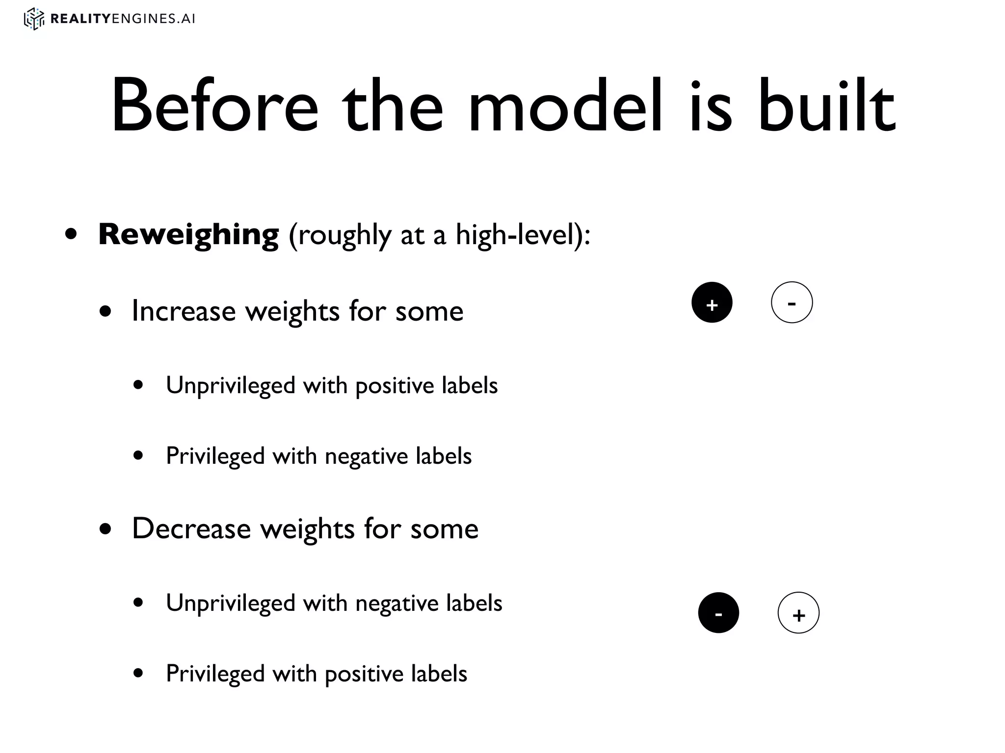 Before the model is built
• Reweighing (roughly at a high-level):
• Increase weights for some
• Unprivileged with positive labels
• Privileged with negative labels
• Decrease weights for some
• Unprivileged with negative labels
• Privileged with positive labels
+ -
- +
 