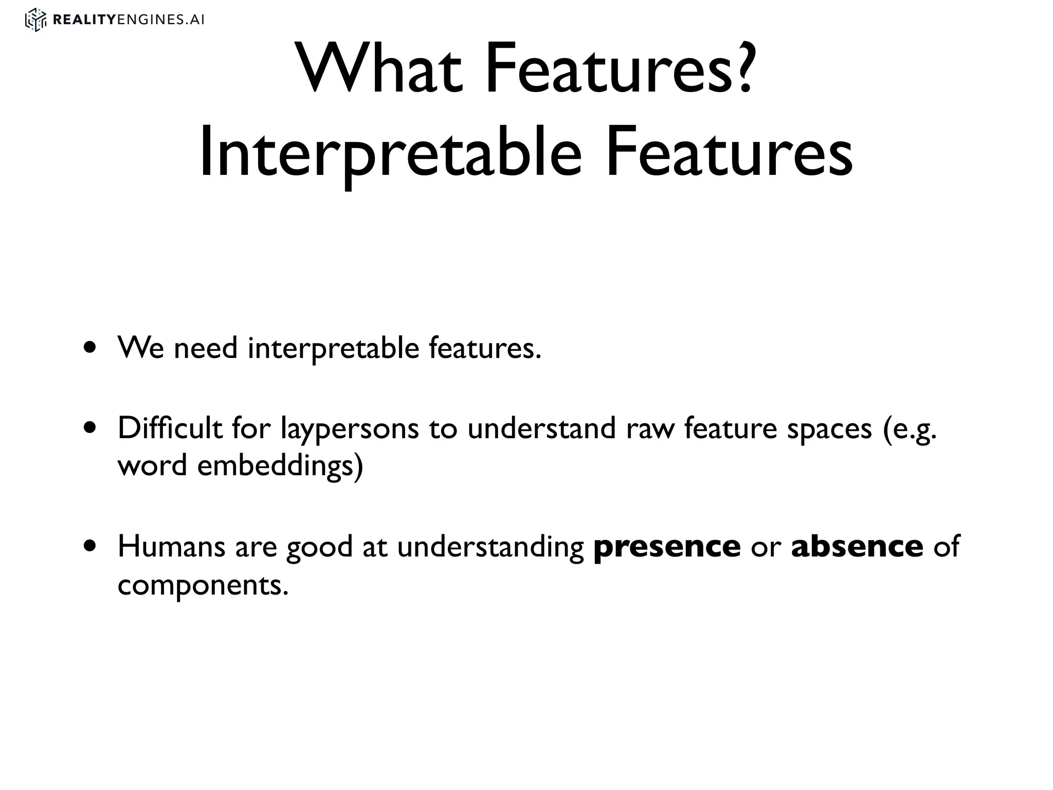 What Features?
Interpretable Features
• We need interpretable features.
• Difﬁcult for laypersons to understand raw feature spaces (e.g.
word embeddings)
• Humans are good at understanding presence or absence of
components.
 