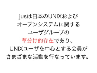 jusは日本のUNIXおよび
オープンシステムに関する
ユーザグループの
草分け的存在であり、
UNIXユーザを中心とする会員が
さまざまな活動を行なっています。
 