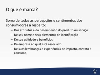 O que é marca?
Soma de todas as percepções e sentimentos dos
consumidores a respeito:
– Dos atributos e do desempenho do produto ou serviço
– De seu nome e seus elementos de identificação
– De sua utilidade e benefícios
– Da empresa ao qual está associado
– De suas lembranças e experiências de impacto, contato e
consumo
 