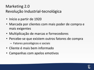 Marketing 2.0
Revolução Industrial-tecnológica
• Início a partir de 1920
• Marcada por clientes com mais poder de compra e
mais exigentes
• Multiplicação de marcas e fornecedores
• Percebe-se que existem outros fatores de compra
– Fatores psicológicos e sociais
• Cliente é mais bem informado
• Campanhas com apelos emotivos
 