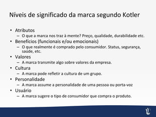 Níveis de significado da marca segundo Kotler
• Atributos
– O que a marca nos traz à mente? Preço, qualidade, durabilidade etc.
• Benefícios (funcionais e/ou emocionais)
– O que realmente é comprado pelo consumidor. Status, segurança,
saúde, etc.
• Valores
– A marca transmite algo sobre valores da empresa.
• Cultura
– A marca pode refletir a cultura de um grupo.
• Personalidade
– A marca assume a personalidade de uma pessoa ou porta-voz
• Usuário
– A marca sugere o tipo de consumidor que compra o produto.
 