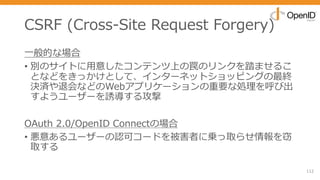 CSRF (Cross-Site Request Forgery)
⼀般的な場合
• 別のサイトに⽤意したコンテンツ上の罠のリンクを踏ませるこ
となどをきっかけとして、インターネットショッピングの最終
決済や退会などのWebアプリケーションの重要な処理を呼び出
すようユーザーを誘導する攻撃
OAuth 2.0/OpenID Connectの場合
• 悪意あるユーザーの認可コードを被害者に乗っ取らせ情報を窃
取する
112
 
