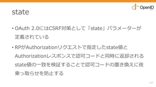 state
• OAuth 2.0にはCSRF対策として「state」パラメーターが
定義されている
• RPがAuthorizationリクエストで指定したstate値と
Authorizationレスポンスで認可コードと同時に返却される
state値の⼀致を検証することで認可コードの置き換えに夜
乗っ取らせを防⽌する
117
 