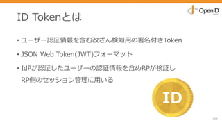 ID Tokenとは
• ユーザー認証情報を含む改ざん検知⽤の署名付きToken
• JSON Web Token(JWT)フォーマット
• IdPが認証したユーザーの認証情報を含めRPが検証し
RP側のセッション管理に⽤いる
126
ID
 