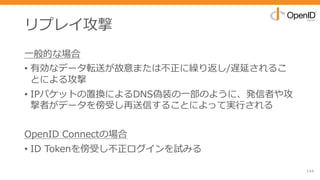 リプレイ攻撃
⼀般的な場合
• 有効なデータ転送が故意または不正に繰り返し/遅延されるこ
とによる攻撃
• IPパケットの置換によるDNS偽装の⼀部のように、発信者や攻
撃者がデータを傍受し再送信することによって実⾏される
OpenID Connectの場合
• ID Tokenを傍受し不正ログインを試みる
144
 