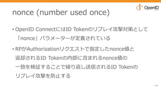 nonce (number used once)
• OpenID ConnectにはID Tokenのリプレイ攻撃対策として
「nonce」パラメーターが定義されている
• RPがAuthorizationリクエストで指定したnonce値と
返却されるID Tokenの内部に含まれるnonce値の
⼀致を検証することで繰り返し送信されるID Tokenの
リプレイ攻撃を防⽌する
148
 