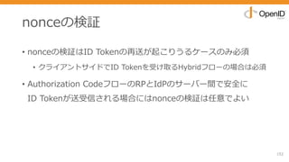 nonceの検証
• nonceの検証はID Tokenの再送が起こりうるケースのみ必須
• クライアントサイドでID Tokenを受け取るHybridフローの場合は必須
• Authorization CodeフローのRPとIdPのサーバー間で安全に
ID Tokenが送受信される場合にはnonceの検証は任意でよい
152
 