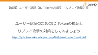 【演習】ユーザー認証（ID Tokenの検証）・リプレイ攻撃対策
153
ユーザー認証のためのID Tokenの検証と
リプレイ攻撃の対策をしてみましょう
https://github.com/kura-lab/seccamp2019/tree/master/practice03
 