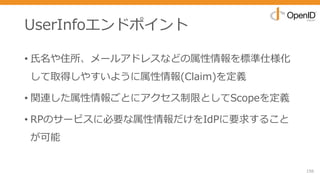 UserInfoエンドポイント
• ⽒名や住所、メールアドレスなどの属性情報を標準仕様化
して取得しやすいように属性情報(Claim)を定義
• 関連した属性情報ごとにアクセス制限としてScopeを定義
• RPのサービスに必要な属性情報だけをIdPに要求すること
が可能
156
 