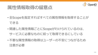 属性情報取得の留意点
• 全Scopeを指定すればすべての属性情報を取得することが
できる
• 関連した属性情報ごとにScopeがわけられているのは、
サービスに必要なものに絞って取得できるにしている
• 不要な属性情報の取得はユーザーの不安につながるため
注意が必要
159
 