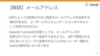 【解説】メールアドレス
• IdPによっては変更されない固定のメールアドレスを返却する
場合があるが、ユーザーとのコミュニケーションチャネルと
して利⽤するのがよい
• OpenID Connectの仕様としては、メールアドレスが
変更されてもユーザー認証ができるように、IdPで管理される
IDに対してユニークで変更されることのないユーザー識別⼦
(sub)の値を⽤いるべきである
163
 