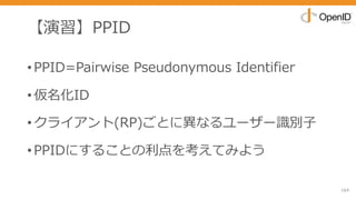 【演習】PPID
•PPID=Pairwise Pseudonymous Identifier
•仮名化ID
•クライアント(RP)ごとに異なるユーザー識別⼦
•PPIDにすることの利点を考えてみよう
164
 