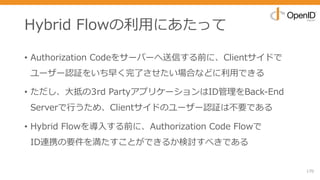 Hybrid Flowの利⽤にあたって
• Authorization Codeをサーバーへ送信する前に、Clientサイドで
ユーザー認証をいち早く完了させたい場合などに利⽤できる
• ただし、⼤抵の3rd PartyアプリケーションはID管理をBack-End
Serverで⾏うため、Clientサイドのユーザー認証は不要である
• Hybrid Flowを導⼊する前に、Authorization Code Flowで
ID連携の要件を満たすことができるか検討すべきである
170
 