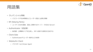 ⽤語集
• クレデンシャル情報
• パスワードや⽣体情報などユーザー認証に必要な情報
• RP (Relying Party)
• ユーザーのIDを登録、認証し管理するサーバー（FIDO2 Server）
• Authenticator（認証器）
• 秘密鍵・公開鍵のペアを⽣成し、RPへ送信する署名を⽣成する
• Client-Side
• Authenticatorやユーザー端末などの総称
• WebAuthn Client
• ブラウザーなどのUser Agent
24
 