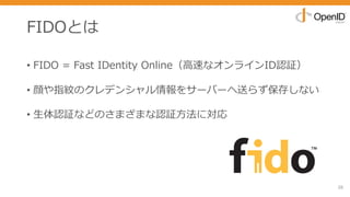 FIDOとは
• FIDO = Fast IDentity Online（⾼速なオンラインID認証）
• 顔や指紋のクレデンシャル情報をサーバーへ送らず保存しない
• ⽣体認証などのさまざまな認証⽅法に対応
26
 