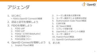 アジェンダ
1. はじめに
• FIDOとOpenID Connectの概要
2. 認証と認可を理解しよう
3. FIDOを理解しよう
1. FIDO UAF
2. FIDO U2F
3. FIDO2（CTAP/WebAuthn）
4. FIDO2登録フロー
5. FIDO2認証フロー
4. OpenID Connectを理解しよう
1. Implicit Flowの解説
2. トークン置き換え攻撃対策
3. ユーザー識別⼦による脆弱な認証
4. Authorization Code Flowの解説
5. CSRF対策
6. ID Tokenの解説
7. リプレイ攻撃対策
8. UserInfoエンドポイントの解説
9. ユーザー識別⼦
10. Hybrid Flowの解説
11. OpenID Certificationの紹介
5. まとめ
4
 