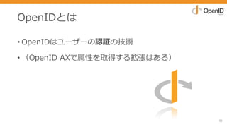 OpenIDとは
• OpenIDはユーザーの認証の技術
• （OpenID AXで属性を取得する拡張はある）
51
 