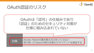 OAuth認証のリスク
79
リスク トークン置き換え攻撃
事象
Access Tokenを置き換えることで悪意あるユーザーとして
認証させて「乗っ取らせ」を⾏いユーザー情報を登録させ
るなどのセキュリティホールを⽣む可能性あり
対策
Access Tokenの置き換えの⼝をつくらない
受け取ったTokenの発⾏対象のクライアントを検証する
OAuthは「認可」の仕組みであり
「認証」のためのセキュリティ対策が
仕様に組み込まれていない
 