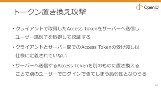 トークン置き換え攻撃
• クライアントで取得したAccess Tokenをサーバーへ送信し
ユーザー識別⼦を取得して認証する
• クライアントとサーバー間でのAccess Tokenの受け渡しは
仕様に定義されていない
• サーバーへ送信するAccess Tokenを別のものに置き換える
ことで別のユーザーでログインできてしまう脆弱性となりうる
80
 
