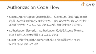 Authorization Code Flow
• ClientにAuthorization Codeを返却し、Clientはそれを直接ID Token
およびAccess Tokenと交換するため、User AgentやUser Agent上の
他の不正アプリケーションなどにトークンが露呈することがない
• Authorization Serverは、Authorization CodeをAccess Tokenと
交換する前にClientを認証することもできる
• Client SecretをClientとAuthorization Serverの間でセキュアに
保てるClientに適している
96
 