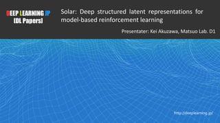 1
DEEP LEARNING JP
[DL Papers]
http://deeplearning.jp/
Solar: Deep structured latent representations for
model-based reinforcement learning
Presentater: Kei Akuzawa, Matsuo Lab. D1
 